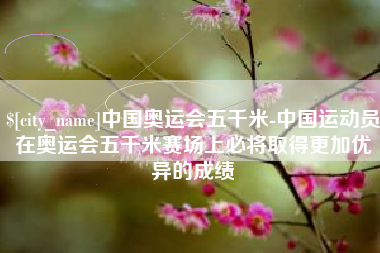 梅州中国奥运会五千米-中国运动员在奥运会五千米赛场上必将取得更加优异的成绩