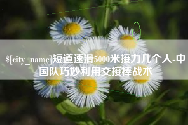 梅州短道速滑5000米接力几个人-中国队巧妙利用交接棒战术