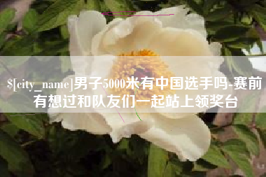 梅州男子5000米有中国选手吗-赛前有想过和队友们一起站上领奖台