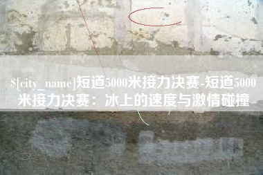 梅州短道5000米接力决赛-短道5000米接力决赛：冰上的速度与激情碰撞