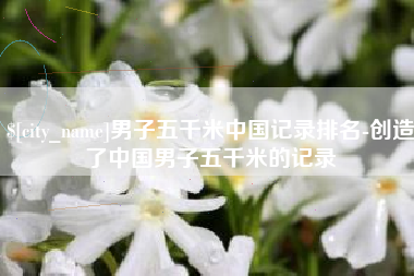 梅州男子五千米中国记录排名-创造了中国男子五千米的记录