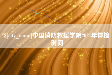 梅州中国消防救援学院2021年体检时间