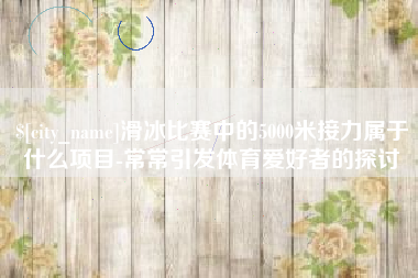 梅州滑冰比赛中的5000米接力属于什么项目-常常引发体育爱好者的探讨