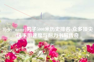 梅州男子5000米历史排名-众多顶尖选手用速度与耐力书写传奇