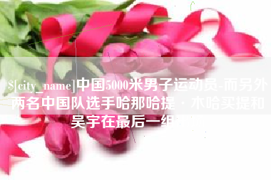 梅州中国5000米男子运动员-而另外两名中国队选手哈那哈提·木哈买提和吴宇在最后一组出场