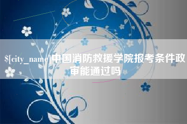 梅州中国消防救援学院报考条件政审能通过吗